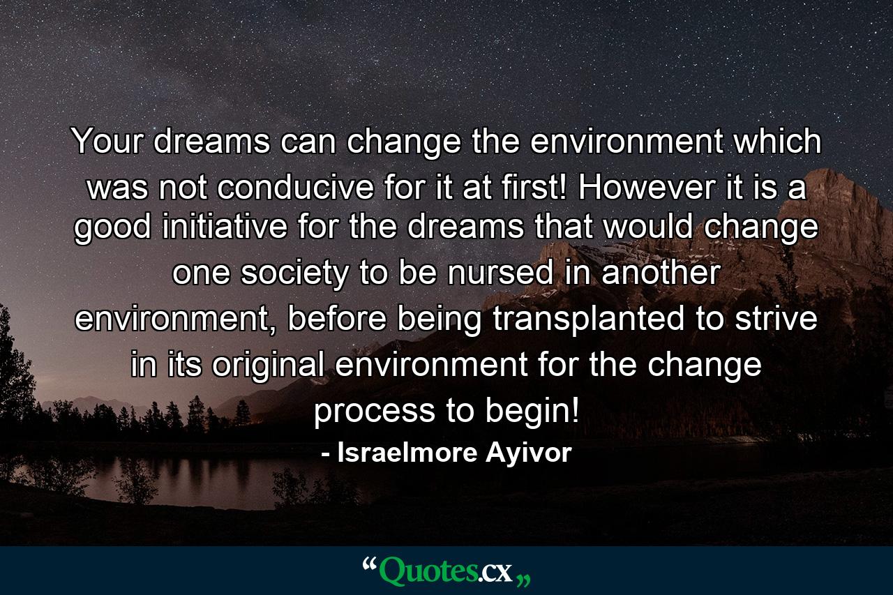 Your dreams can change the environment which was not conducive for it at first! However it is a good initiative for the dreams that would change one society to be nursed in another environment, before being transplanted to strive in its original environment for the change process to begin! - Quote by Israelmore Ayivor