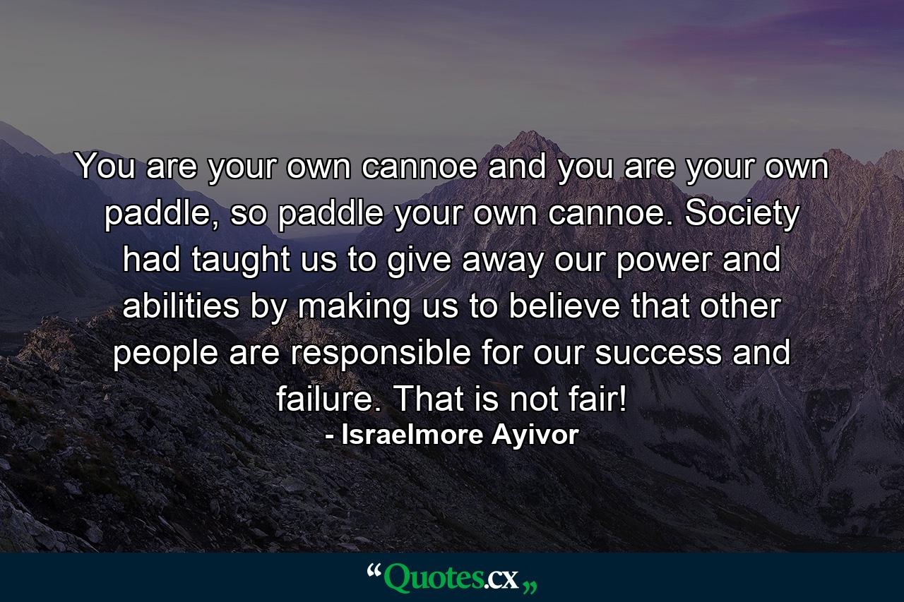 You are your own cannoe and you are your own paddle, so paddle your own cannoe. Society had taught us to give away our power and abilities by making us to believe that other people are responsible for our success and failure. That is not fair! - Quote by Israelmore Ayivor