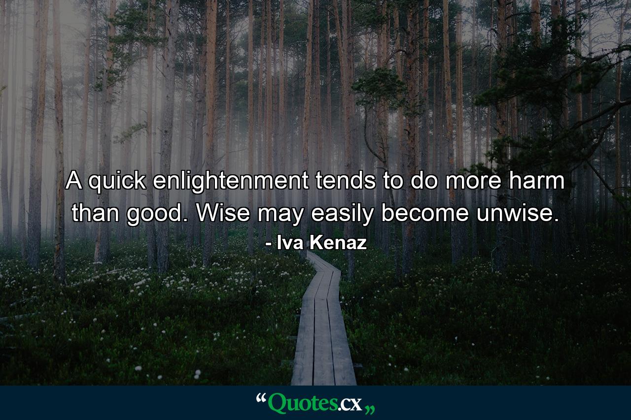 A quick enlightenment tends to do more harm than good. Wise may easily become unwise. - Quote by Iva Kenaz