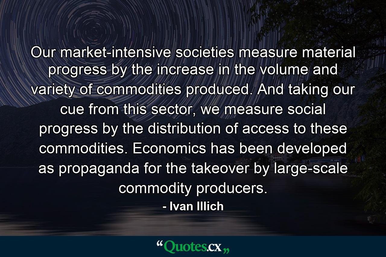 Our market-intensive societies measure material progress by the increase in the volume and variety of commodities produced. And taking our cue from this sector, we measure social progress by the distribution of access to these commodities. Economics has been developed as propaganda for the takeover by large-scale commodity producers. - Quote by Ivan Illich