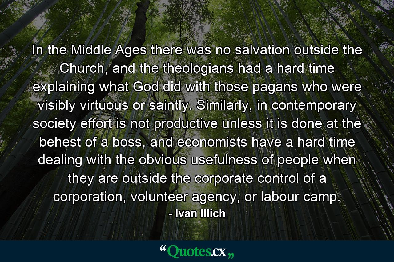 In the Middle Ages there was no salvation outside the Church, and the theologians had a hard time explaining what God did with those pagans who were visibly virtuous or saintly. Similarly, in contemporary society effort is not productive unless it is done at the behest of a boss, and economists have a hard time dealing with the obvious usefulness of people when they are outside the corporate control of a corporation, volunteer agency, or labour camp. - Quote by Ivan Illich