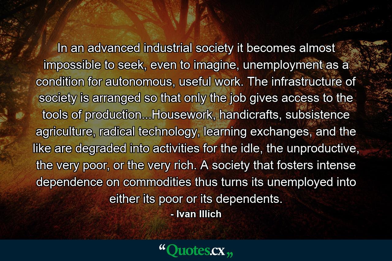 In an advanced industrial society it becomes almost impossible to seek, even to imagine, unemployment as a condition for autonomous, useful work. The infrastructure of society is arranged so that only the job gives access to the tools of production...Housework, handicrafts, subsistence agriculture, radical technology, learning exchanges, and the like are degraded into activities for the idle, the unproductive, the very poor, or the very rich. A society that fosters intense dependence on commodities thus turns its unemployed into either its poor or its dependents. - Quote by Ivan Illich