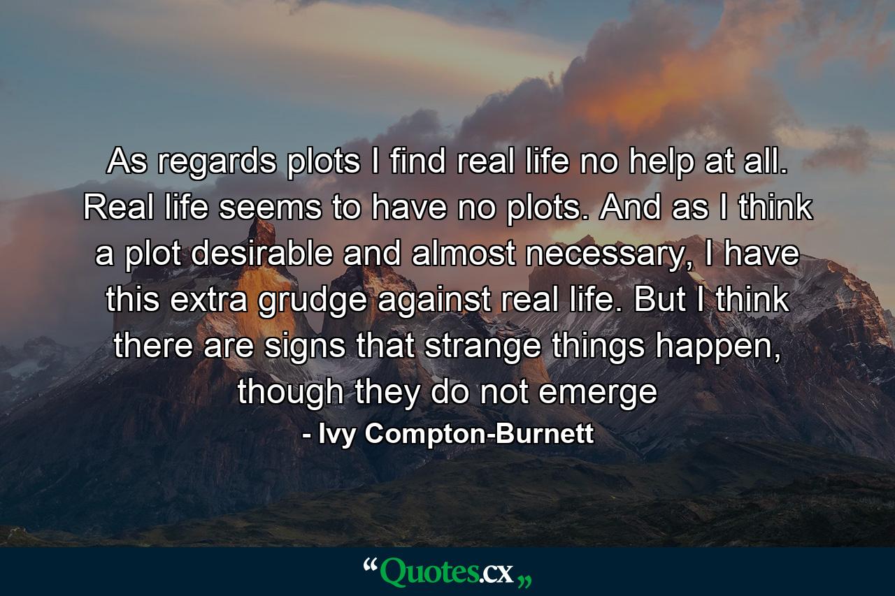 As regards plots I find real life no help at all. Real life seems to have no plots. And as I think a plot desirable and almost necessary, I have this extra grudge against real life. But I think there are signs that strange things happen, though they do not emerge - Quote by Ivy Compton-Burnett