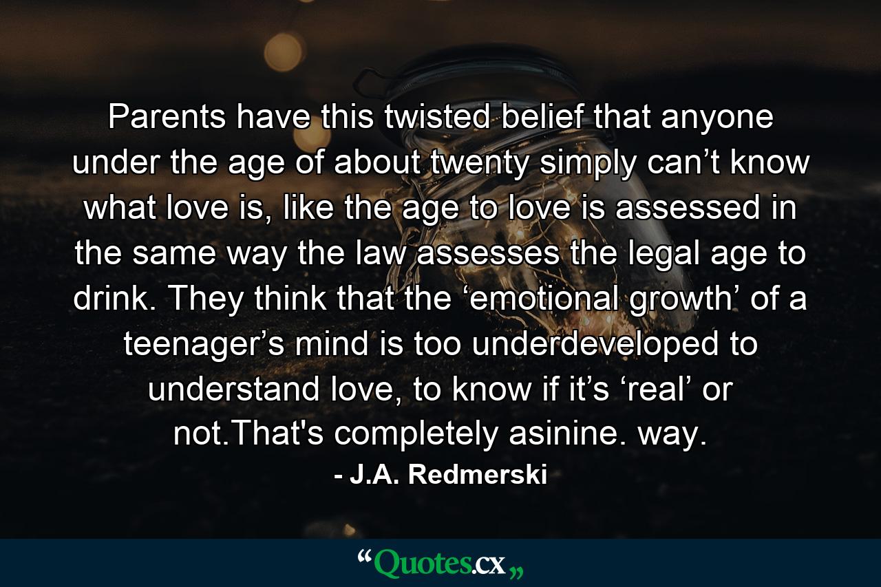 Parents have this twisted belief that anyone under the age of about twenty simply can’t know what love is, like the age to love is assessed in the same way the law assesses the legal age to drink. They think that the ‘emotional growth’ of a teenager’s mind is too underdeveloped to understand love, to know if it’s ‘real’ or not.That's completely asinine. way. - Quote by J.A. Redmerski