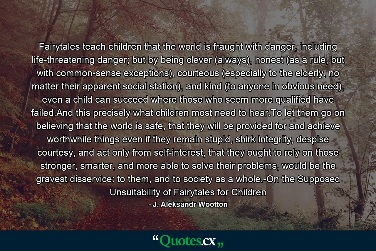 Fairytales teach children that the world is fraught with danger, including life-threatening danger; but by being clever (always), honest (as a rule, but with common-sense exceptions), courteous (especially to the elderly, no matter their apparent social station), and kind (to anyone in obvious need), even a child can succeed where those who seem more qualified have failed.And this precisely what children most need to hear.To let them go on believing that the world is safe, that they will be provided for and achieve worthwhile things even if they remain stupid, shirk integrity, despise courtesy, and act only from self-interest, that they ought to rely on those stronger, smarter, and more able to solve their problems, would be the gravest disservice: to them, and to society as a whole.-On the Supposed Unsuitability of Fairytales for Children - Quote by J. Aleksandr Wootton