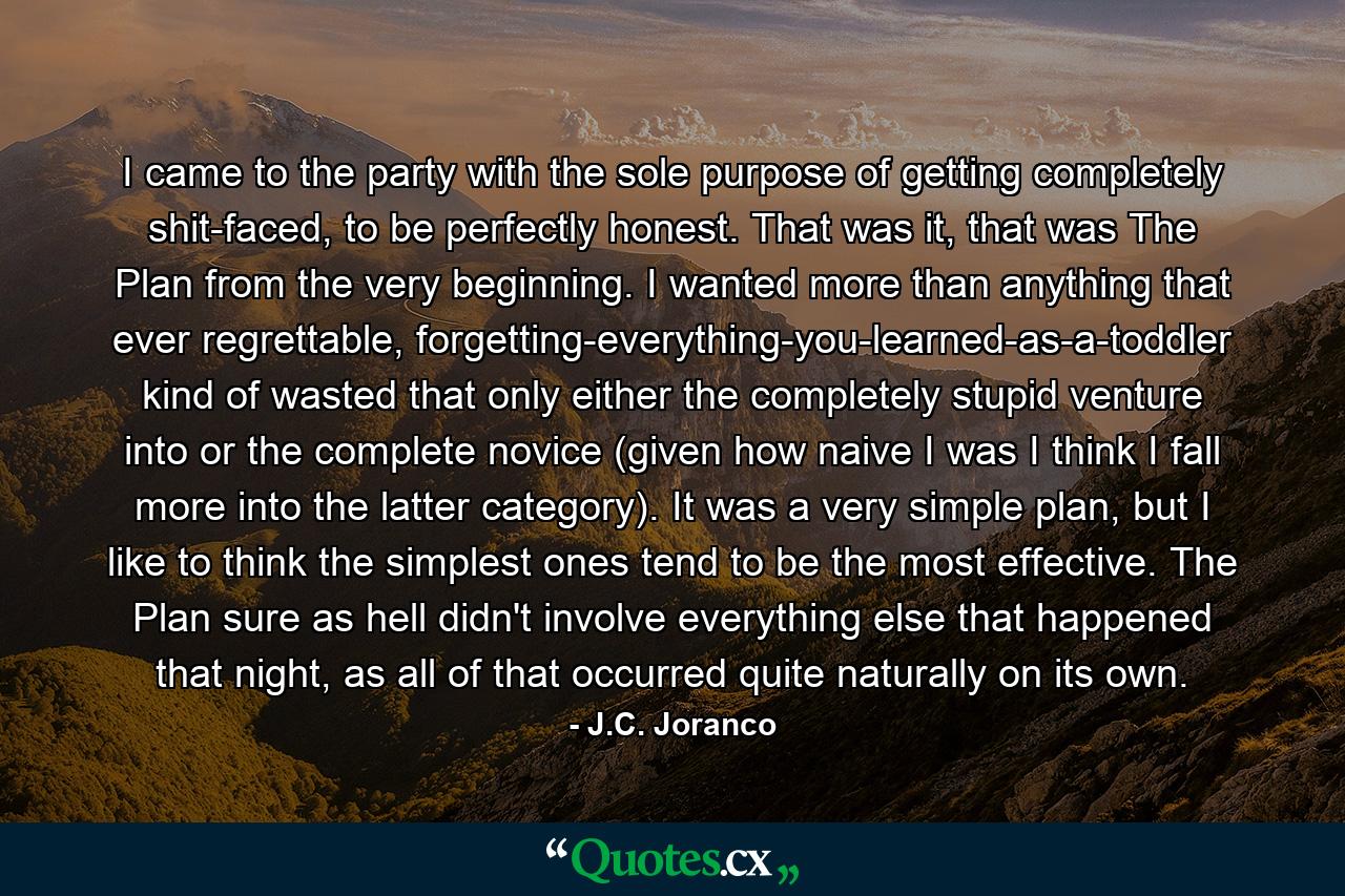 I came to the party with the sole purpose of getting completely shit-faced, to be perfectly honest. That was it, that was The Plan from the very beginning. I wanted more than anything that ever regrettable, forgetting-everything-you-learned-as-a-toddler kind of wasted that only either the completely stupid venture into or the complete novice (given how naive I was I think I fall more into the latter category). It was a very simple plan, but I like to think the simplest ones tend to be the most effective. The Plan sure as hell didn't involve everything else that happened that night, as all of that occurred quite naturally on its own. - Quote by J.C. Joranco