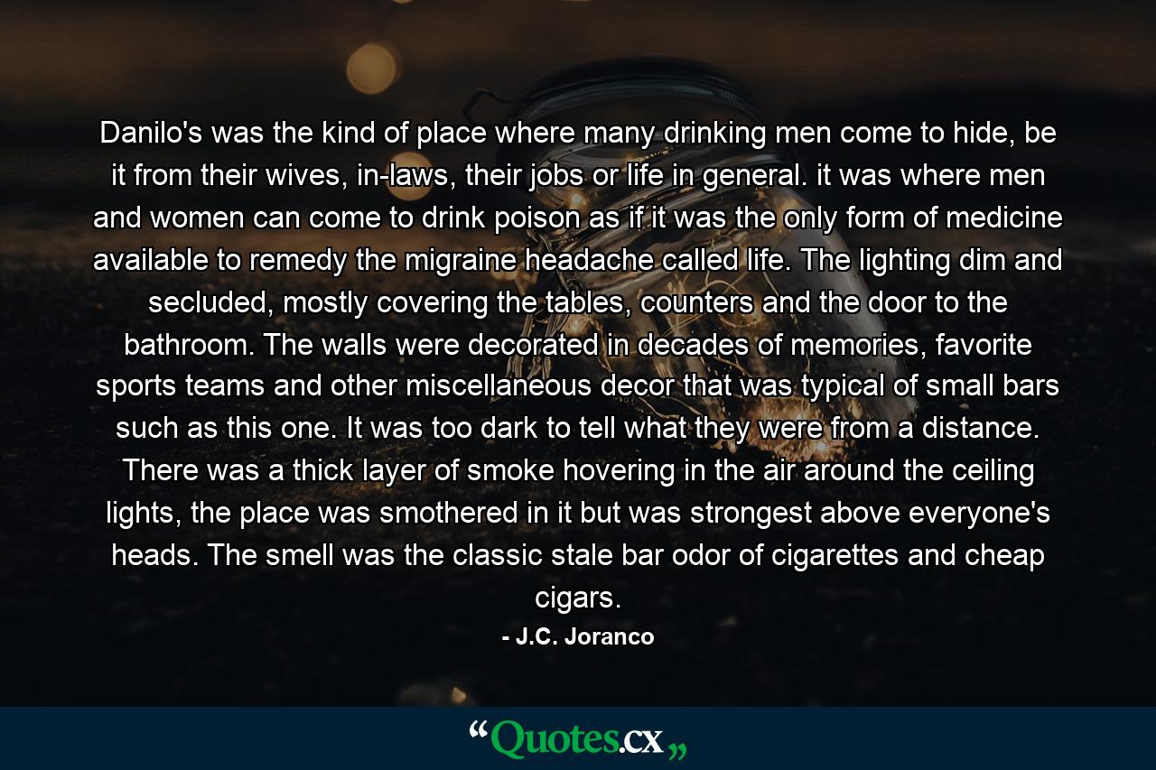 Danilo's was the kind of place where many drinking men come to hide, be it from their wives, in-laws, their jobs or life in general. it was where men and women can come to drink poison as if it was the only form of medicine available to remedy the migraine headache called life. The lighting dim and secluded, mostly covering the tables, counters and the door to the bathroom. The walls were decorated in decades of memories, favorite sports teams and other miscellaneous decor that was typical of small bars such as this one. It was too dark to tell what they were from a distance.  There was a thick layer of smoke hovering in the air around the ceiling lights, the place was smothered in it but was strongest above everyone's heads. The smell was the classic stale bar odor of cigarettes and cheap cigars. - Quote by J.C. Joranco