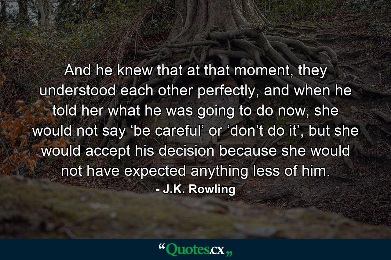 And he knew that at that moment, they understood each other perfectly, and when he told her what he was going to do now, she would not say ‘be careful’ or ‘don’t do it’, but she would accept his decision because she would not have expected anything less of him. - Quote by J.K. Rowling