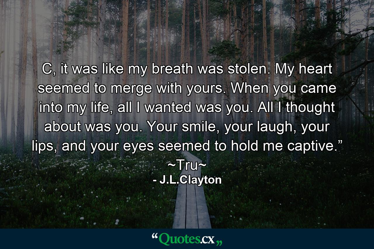 C, it was like my breath was stolen. My heart seemed to merge with yours. When you came into my life, all I wanted was you. All I thought about was you. Your smile, your laugh, your lips, and your eyes seemed to hold me captive.” ~Tru~ - Quote by J.L.Clayton