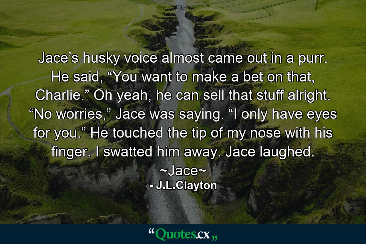 Jace’s husky voice almost came out in a purr. He said, “You want to make a bet on that, Charlie.” Oh yeah, he can sell that stuff alright. “No worries,” Jace was saying. “I only have eyes for you.” He touched the tip of my nose with his finger. I swatted him away. Jace laughed. ~Jace~ - Quote by J.L.Clayton