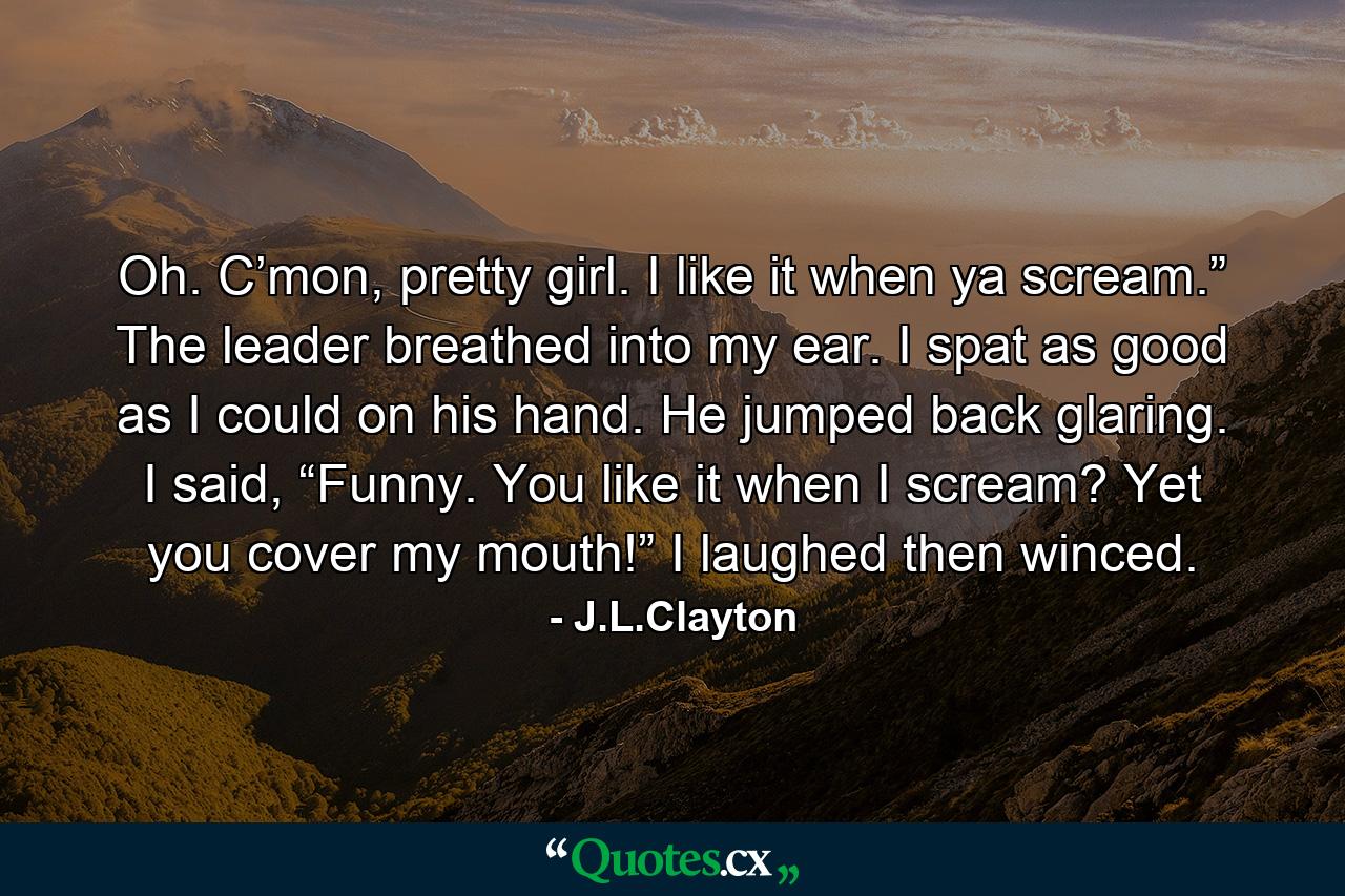 Oh. C’mon, pretty girl. I like it when ya scream.” The leader breathed into my ear. I spat as good as I could on his hand. He jumped back glaring. I said, “Funny. You like it when I scream? Yet you cover my mouth!” I laughed then winced. - Quote by J.L.Clayton