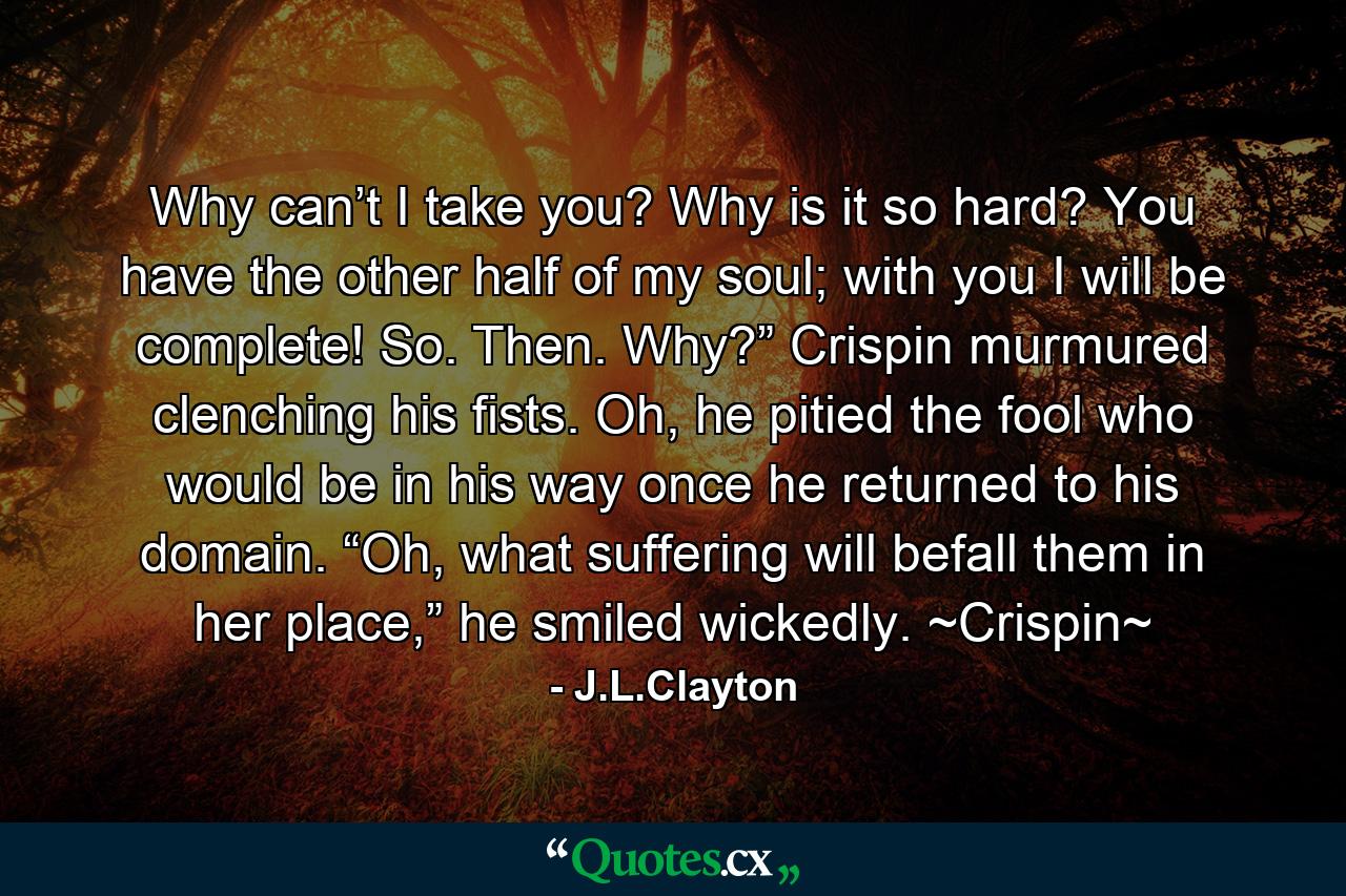 Why can’t I take you? Why is it so hard? You have the other half of my soul; with you I will be complete! So. Then. Why?” Crispin murmured clenching his fists.  Oh, he pitied the fool who would be in his way once he returned to his domain. “Oh, what suffering will befall them in her place,” he smiled wickedly. ~Crispin~ - Quote by J.L.Clayton