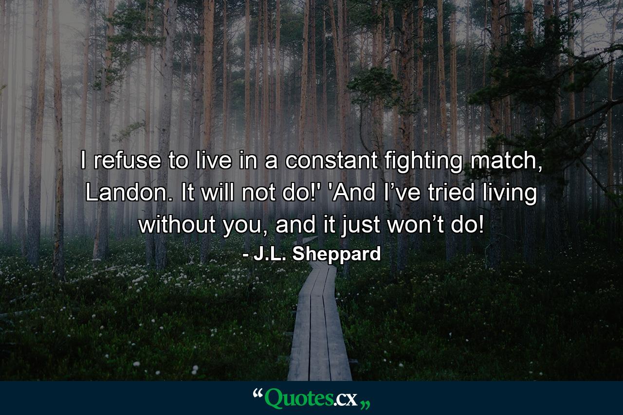 I refuse to live in a constant fighting match, Landon. It will not do!' 'And I’ve tried living without you, and it just won’t do! - Quote by J.L. Sheppard