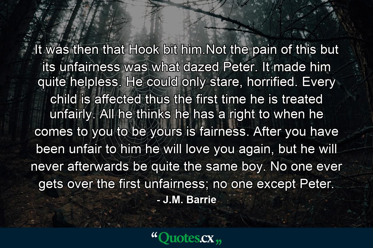 It was then that Hook bit him.Not the pain of this but its unfairness was what dazed Peter. It made him quite helpless. He could only stare, horrified. Every child is affected thus the first time he is treated unfairly. All he thinks he has a right to when he comes to you to be yours is fairness. After you have been unfair to him he will love you again, but he will never afterwards be quite the same boy. No one ever gets over the first unfairness; no one except Peter. - Quote by J.M. Barrie