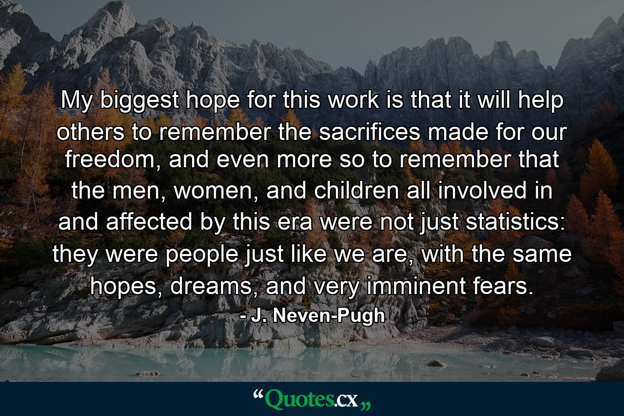 My biggest hope for this work is that it will help others to remember the sacrifices made for our freedom, and even more so to remember that the men, women, and children all involved in and affected by this era were not just statistics: they were people just like we are, with the same hopes, dreams, and very imminent fears. - Quote by J. Neven-Pugh