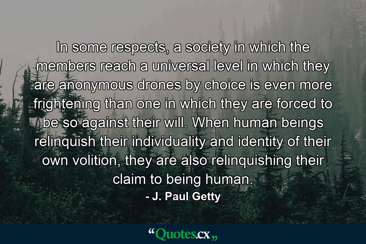 In some respects, a society in which the members reach a universal level in which they are anonymous drones by choice is even more frightening than one in which they are forced to be so against their will. When human beings relinquish their individuality and identity of their own volition, they are also relinquishing their claim to being human. - Quote by J. Paul Getty