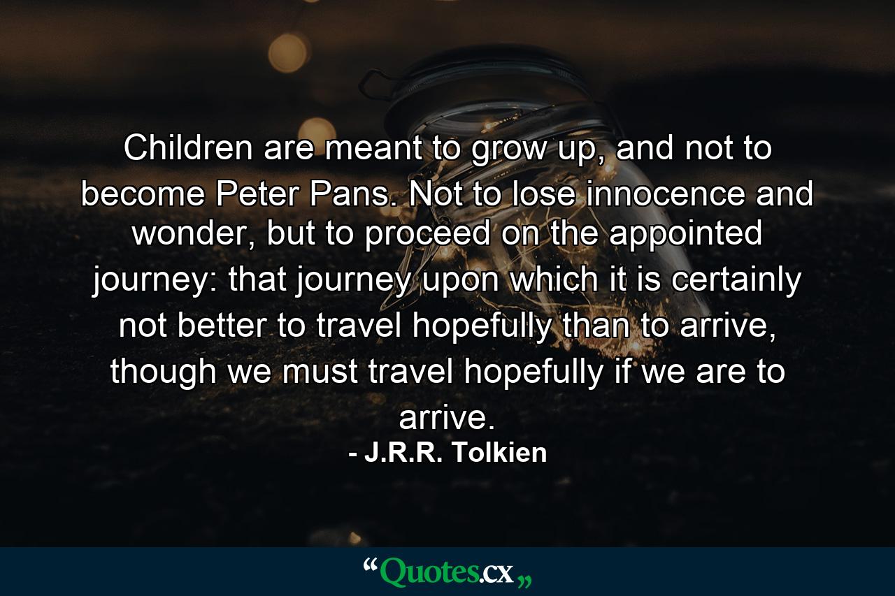 Children are meant to grow up, and not to become Peter Pans. Not to lose innocence and wonder, but to proceed on the appointed journey: that journey upon which it is certainly not better to travel hopefully than to arrive, though we must travel hopefully if we are to arrive. - Quote by J.R.R. Tolkien