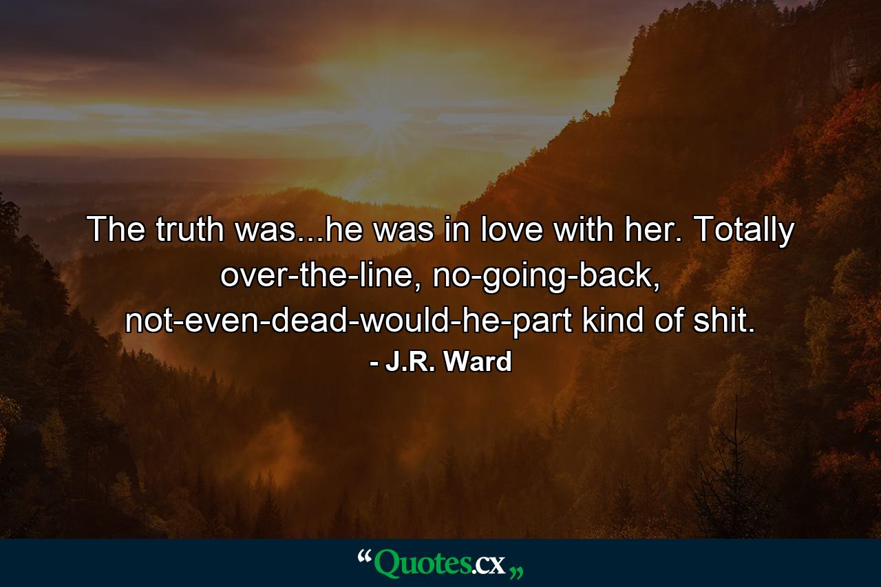 The truth was...he was in love with her. Totally over-the-line, no-going-back, not-even-dead-would-he-part kind of shit. - Quote by J.R. Ward