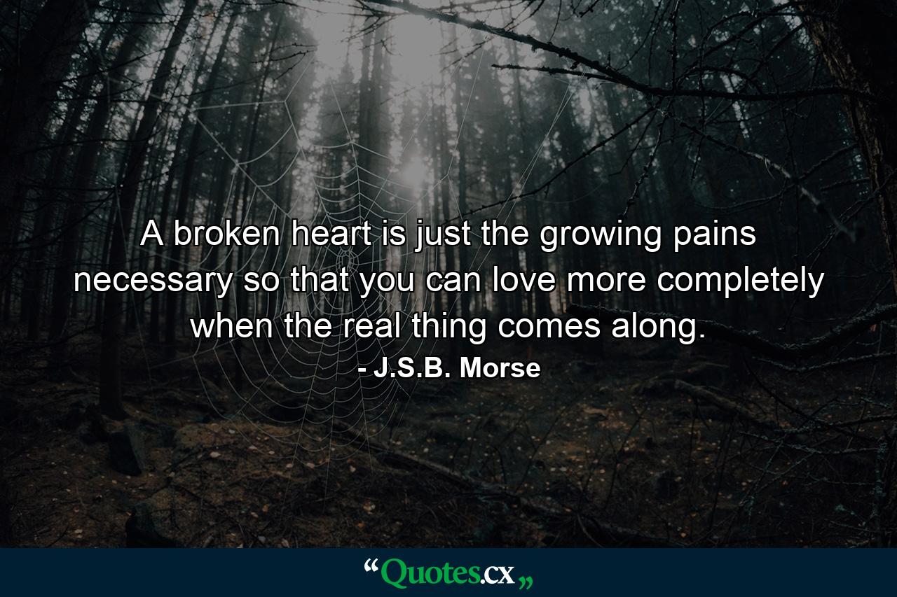 A broken heart is just the growing pains necessary so that you can love more completely when the real thing comes along. - Quote by J.S.B. Morse