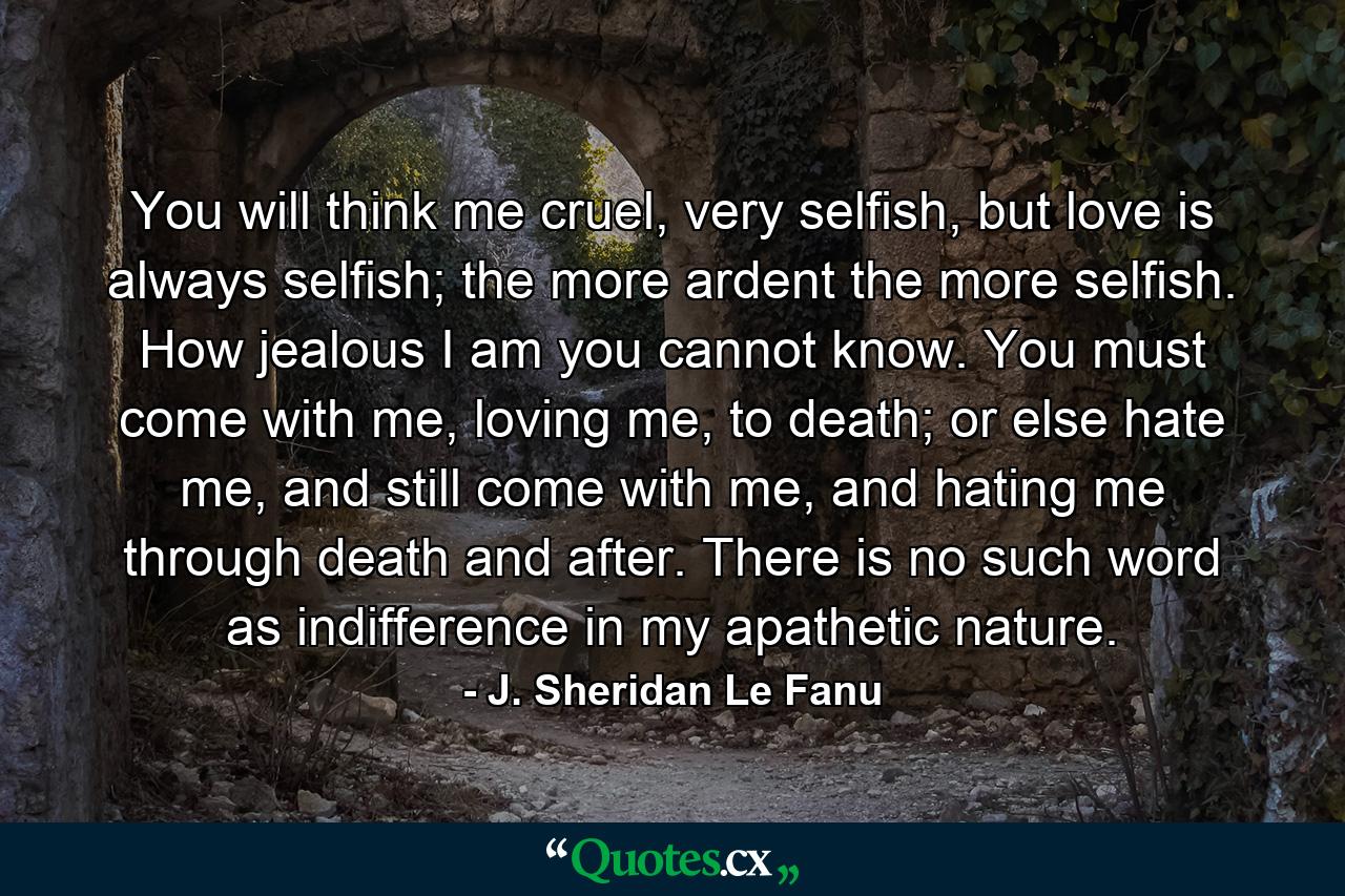 You will think me cruel, very selfish, but love is always selfish; the more ardent the more selfish. How jealous I am you cannot know. You must come with me, loving me, to death; or else hate me, and still come with me, and hating me through death and after. There is no such word as indifference in my apathetic nature. - Quote by J. Sheridan Le Fanu