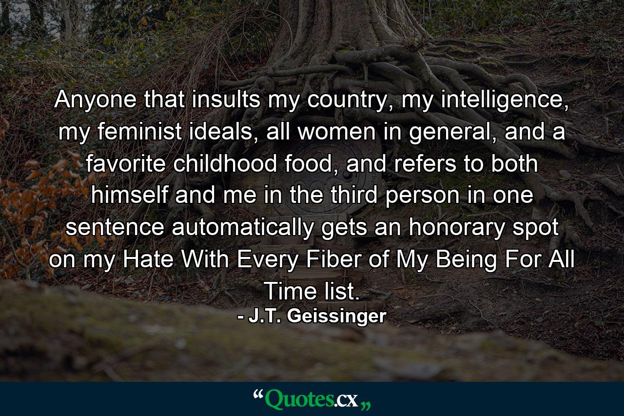 Anyone that insults my country, my intelligence, my feminist ideals, all women in general, and a favorite childhood food, and refers to both himself and me in the third person in one sentence automatically gets an honorary spot on my Hate With Every Fiber of My Being For All Time list. - Quote by J.T. Geissinger