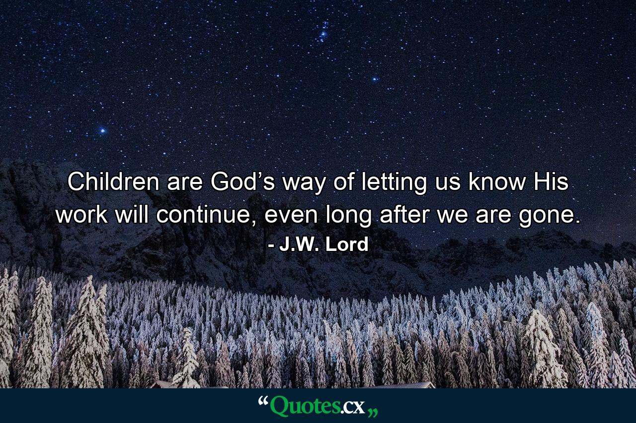 Children are God’s way of letting us know His work will continue, even long after we are gone. - Quote by J.W. Lord