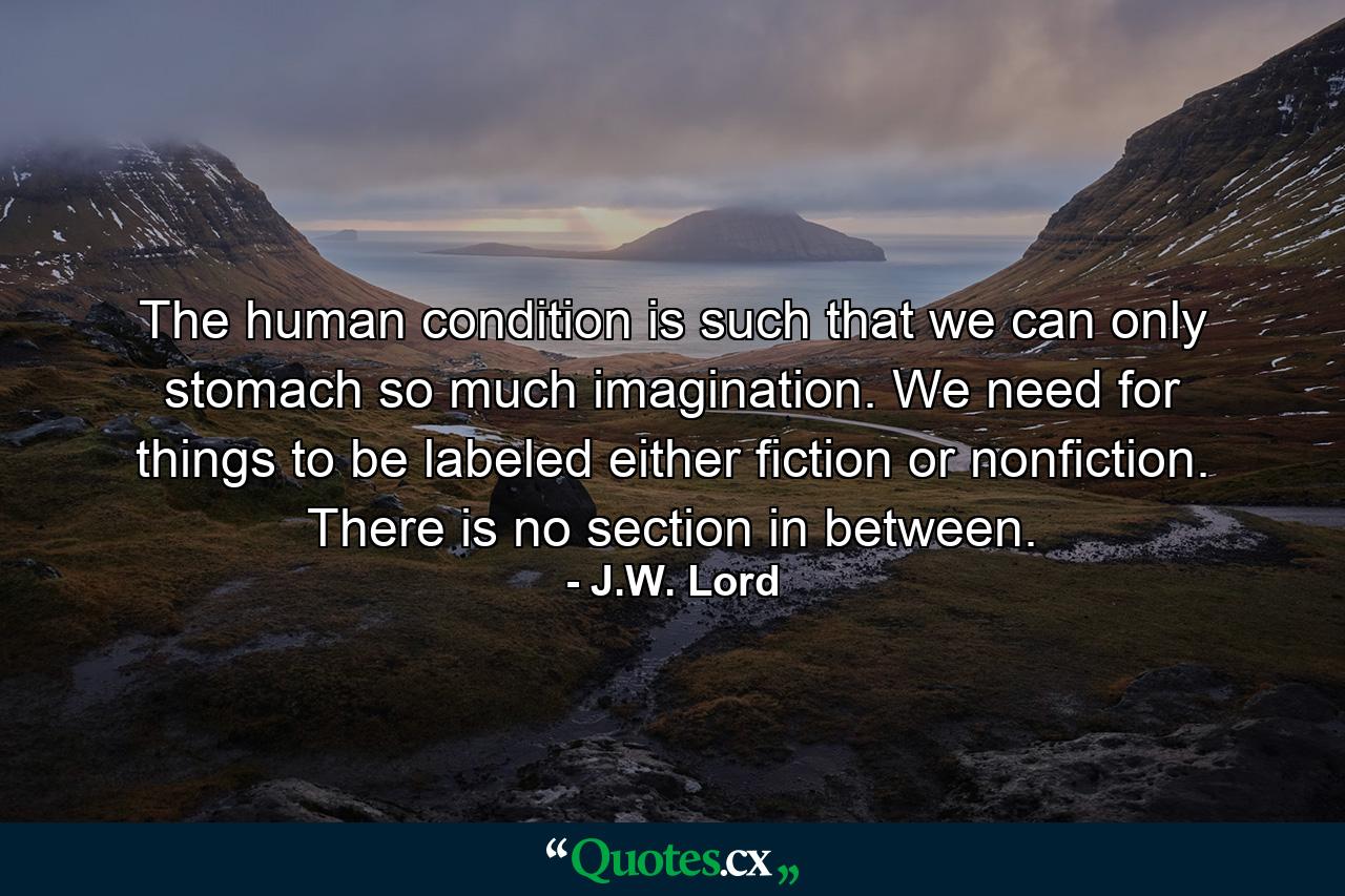 The human condition is such that we can only stomach so much imagination. We need for things to be labeled either fiction or nonfiction. There is no section in between. - Quote by J.W. Lord