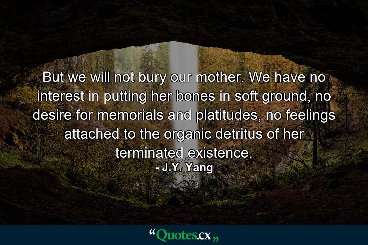 But we will not bury our mother. We have no interest in putting her bones in soft ground, no desire for memorials and platitudes, no feelings attached to the organic detritus of her terminated existence. - Quote by J.Y. Yang