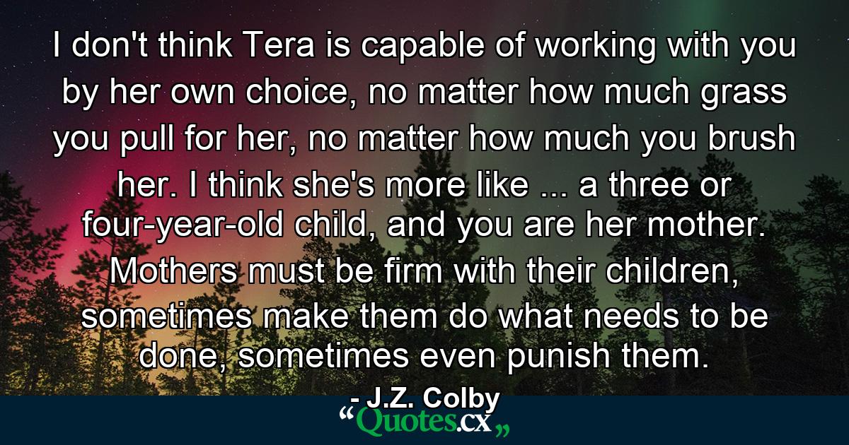 I don't think Tera is capable of working with you by her own choice, no matter how much grass you pull for her, no matter how much you brush her. I think she's more like ... a three or four-year-old child, and you are her mother. Mothers must be firm with their children, sometimes make them do what needs to be done, sometimes even punish them. - Quote by J.Z. Colby