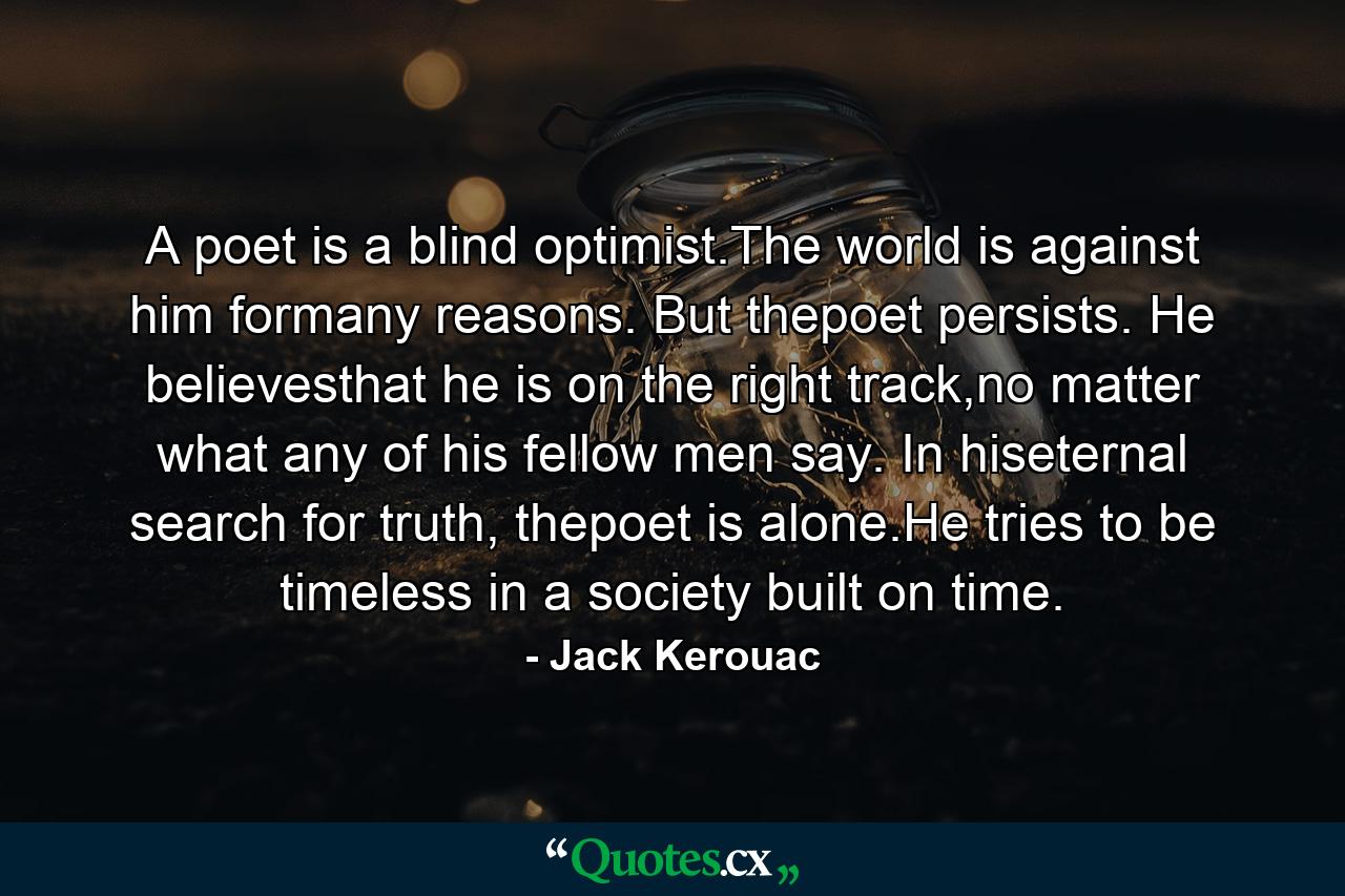 A poet is a blind optimist.The world is against him formany reasons. But thepoet persists. He believesthat he is on the right track,no matter what any of his fellow men say. In hiseternal search for truth, thepoet is alone.He tries to be timeless in a society built on time. - Quote by Jack Kerouac