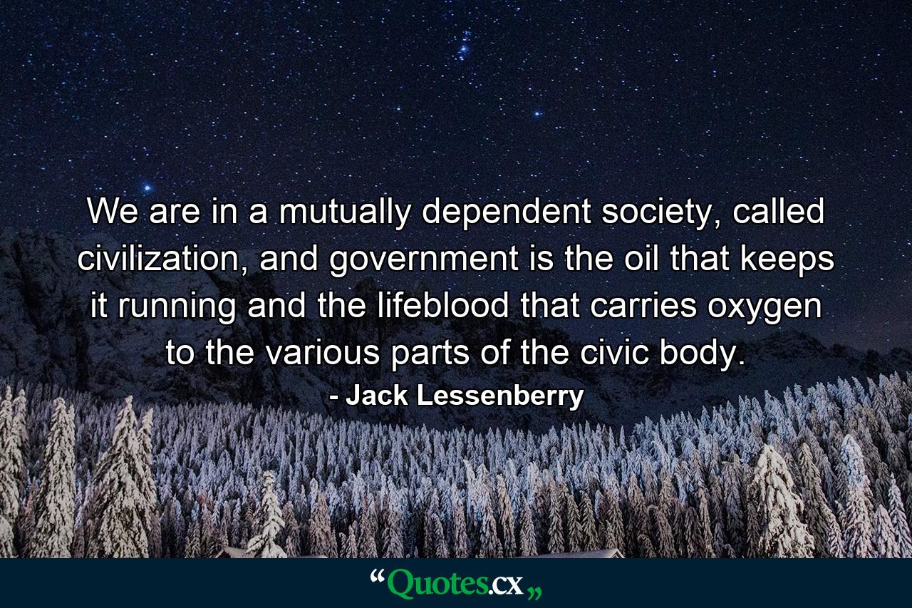 We are in a mutually dependent society, called civilization, and government is the oil that keeps it running and the lifeblood that carries oxygen to the various parts of the civic body. - Quote by Jack Lessenberry