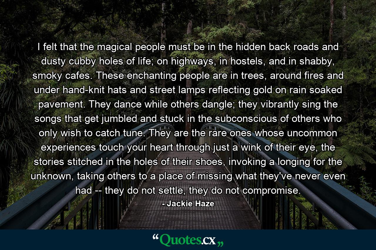 I felt that the magical people must be in the hidden back roads and dusty cubby holes of life; on highways, in hostels, and in shabby, smoky cafes. These enchanting people are in trees, around fires and under hand-knit hats and street lamps reflecting gold on rain soaked pavement. They dance while others dangle; they vibrantly sing the songs that get jumbled and stuck in the subconscious of others who only wish to catch tune. They are the rare ones whose uncommon experiences touch your heart through just a wink of their eye, the stories stitched in the holes of their shoes, invoking a longing for the unknown, taking others to a place of missing what they've never even had -- they do not settle, they do not compromise. - Quote by Jackie Haze