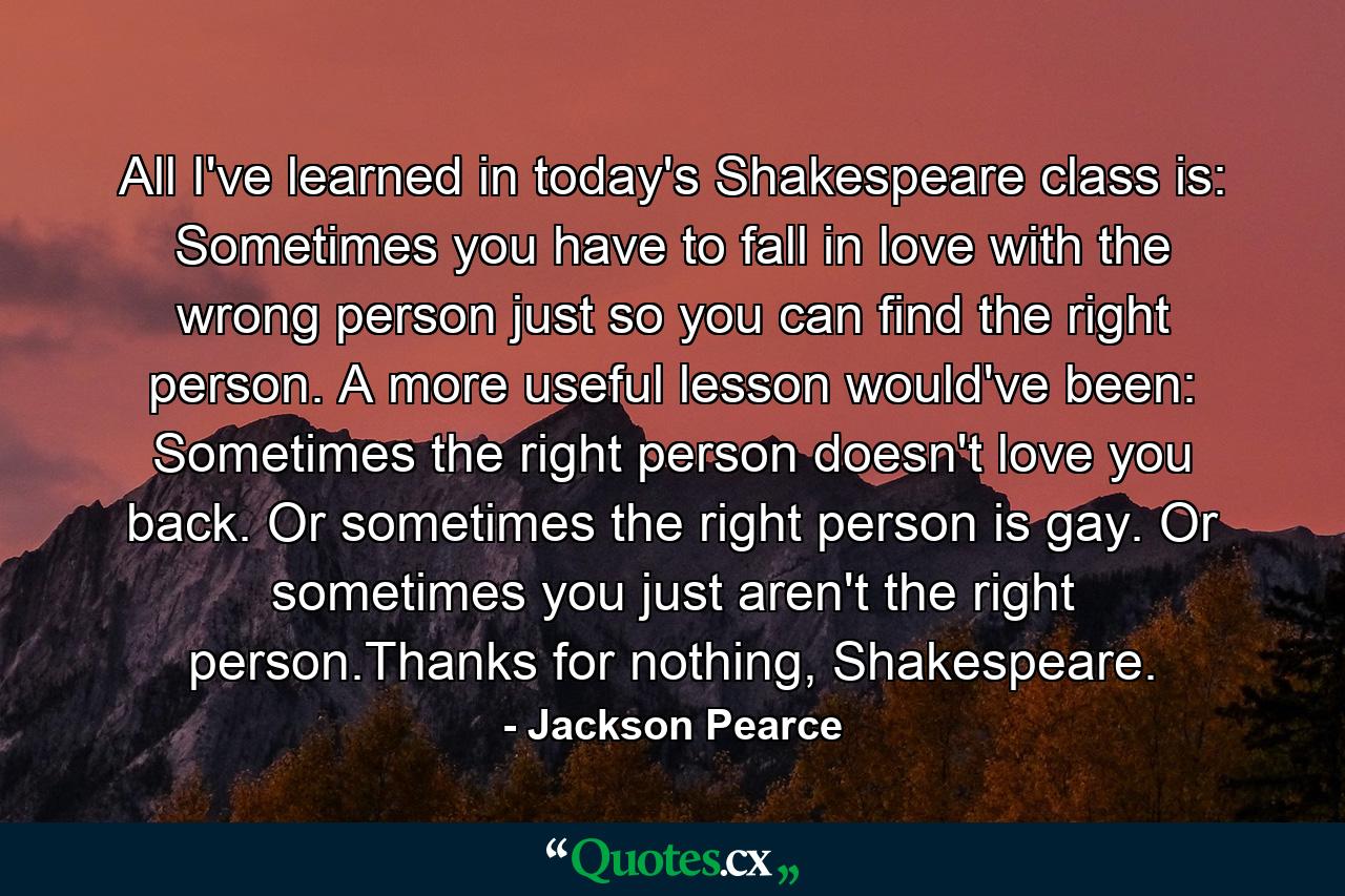 All I've learned in today's Shakespeare class is: Sometimes you have to fall in love with the wrong person just so you can find the right person. A more useful lesson would've been: Sometimes the right person doesn't love you back. Or sometimes the right person is gay. Or sometimes you just aren't the right person.Thanks for nothing, Shakespeare. - Quote by Jackson Pearce