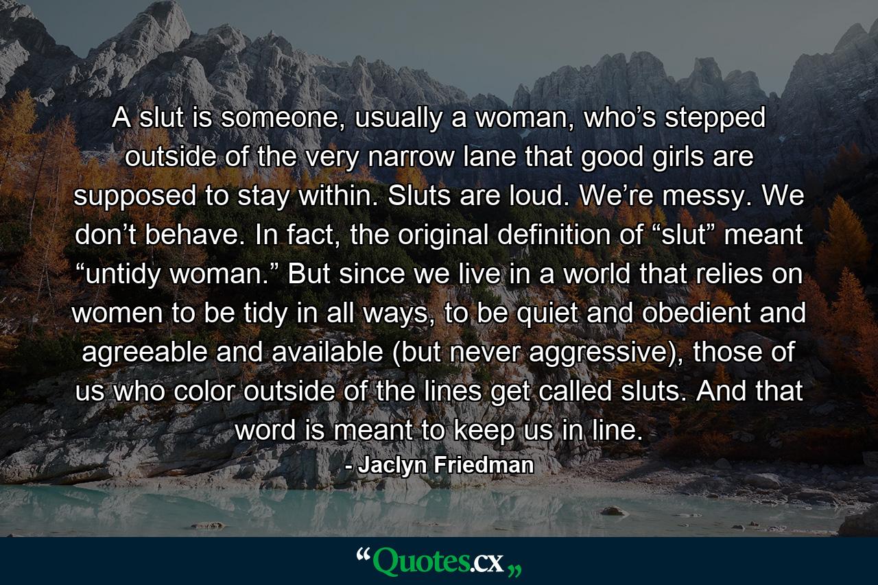 A slut is someone, usually a woman, who’s stepped outside of the very narrow lane that good girls are supposed to stay within. Sluts are loud. We’re messy. We don’t behave. In fact, the original definition of “slut” meant “untidy woman.” But since we live in a world that relies on women to be tidy in all ways, to be quiet and obedient and agreeable and available (but never aggressive), those of us who color outside of the lines get called sluts. And that word is meant to keep us in line. - Quote by Jaclyn Friedman