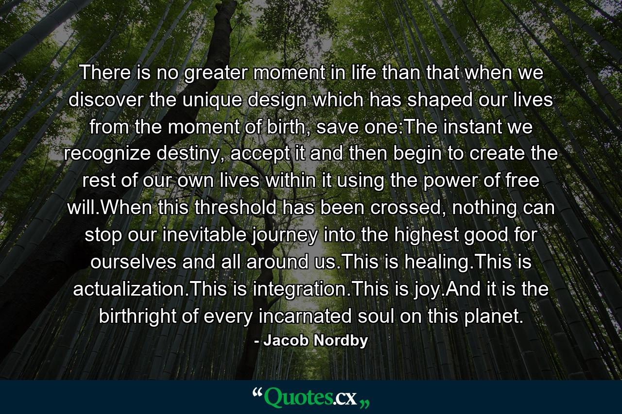 There is no greater moment in life than that when we discover the unique design which has shaped our lives from the moment of birth, save one:The instant we recognize destiny, accept it and then begin to create the rest of our own lives within it using the power of free will.When this threshold has been crossed, nothing can stop our inevitable journey into the highest good for ourselves and all around us.This is healing.This is actualization.This is integration.This is joy.And it is the birthright of every incarnated soul on this planet. - Quote by Jacob Nordby