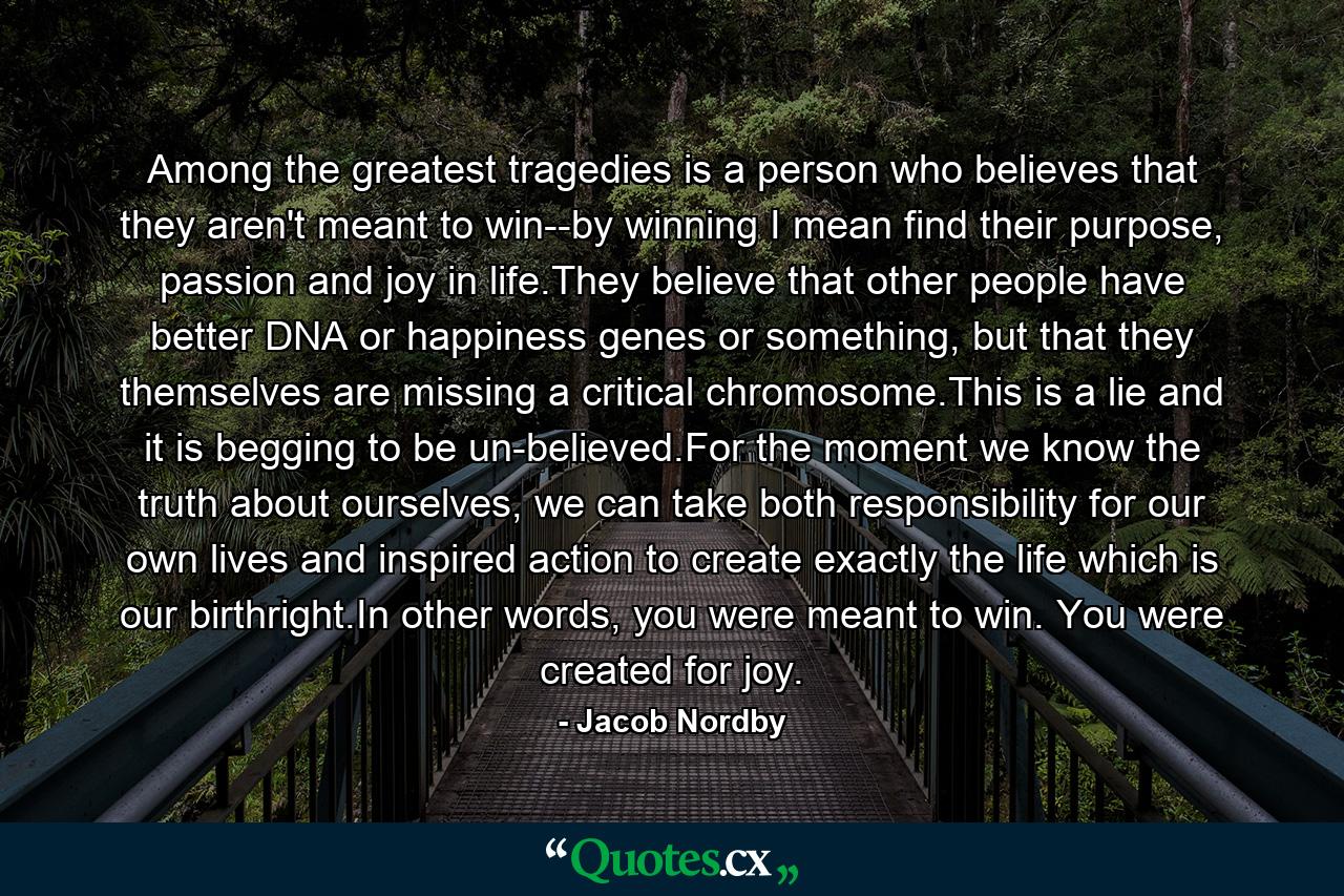 Among the greatest tragedies is a person who believes that they aren't meant to win--by winning I mean find their purpose, passion and joy in life.They believe that other people have better DNA or happiness genes or something, but that they themselves are missing a critical chromosome.This is a lie and it is begging to be un-believed.For the moment we know the truth about ourselves, we can take both responsibility for our own lives and inspired action to create exactly the life which is our birthright.In other words, you were meant to win. You were created for joy. - Quote by Jacob Nordby