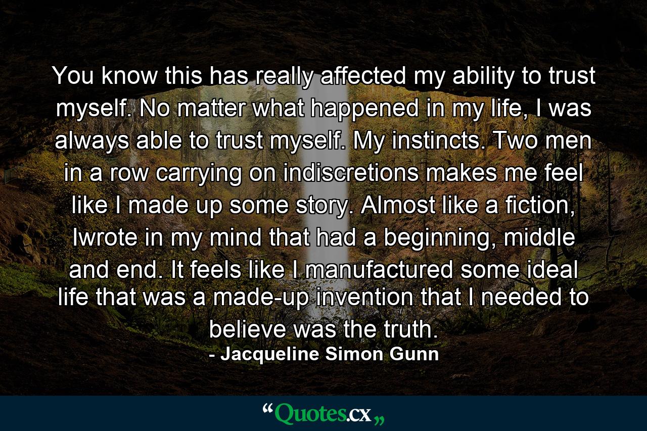 You know this has really affected my ability to trust myself. No matter what happened in my life, I was always able to trust myself. My instincts. Two men in a row carrying on indiscretions makes me feel like I made up some story. Almost like a fiction, Iwrote in my mind that had a beginning, middle and end. It feels like I manufactured some ideal life that was a made-up invention that I needed to believe was the truth. - Quote by Jacqueline Simon Gunn