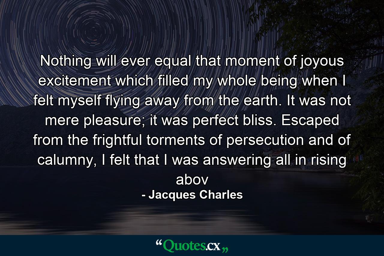 Nothing will ever equal that moment of joyous excitement which filled my whole being when I felt myself flying away from the earth. It was not mere pleasure; it was perfect bliss. Escaped from the frightful torments of persecution and of calumny, I felt that I was answering all in rising abov - Quote by Jacques Charles