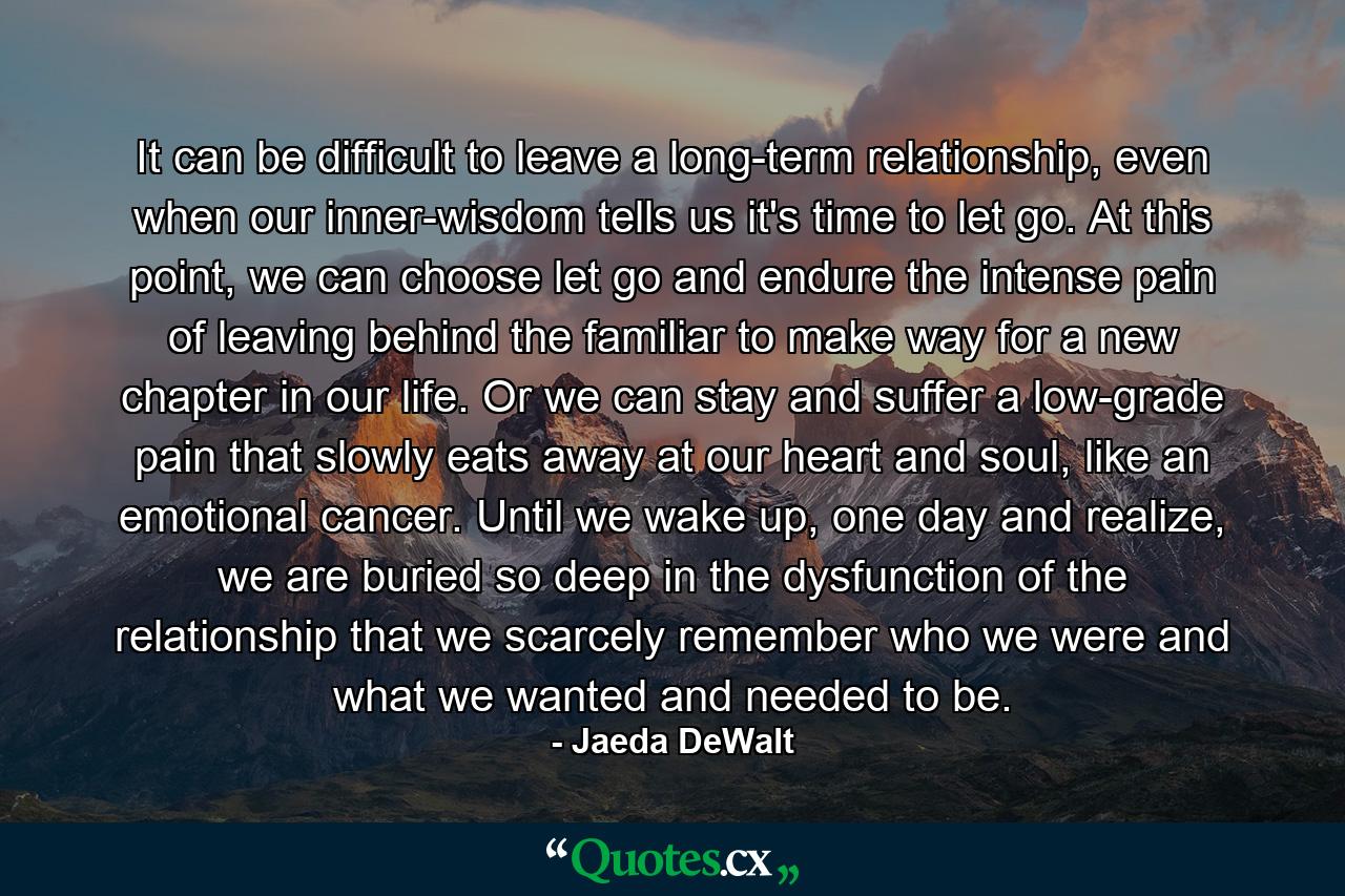 It can be difficult to leave a long-term relationship, even when our inner-wisdom tells us it's time to let go. At this point, we can choose let go and endure the intense pain of leaving behind the familiar to make way for a new chapter in our life. Or we can stay and suffer a low-grade pain that slowly eats away at our heart and soul, like an emotional cancer. Until we wake up, one day and realize, we are buried so deep in the dysfunction of the relationship that we scarcely remember who we were and what we wanted and needed to be. - Quote by Jaeda DeWalt