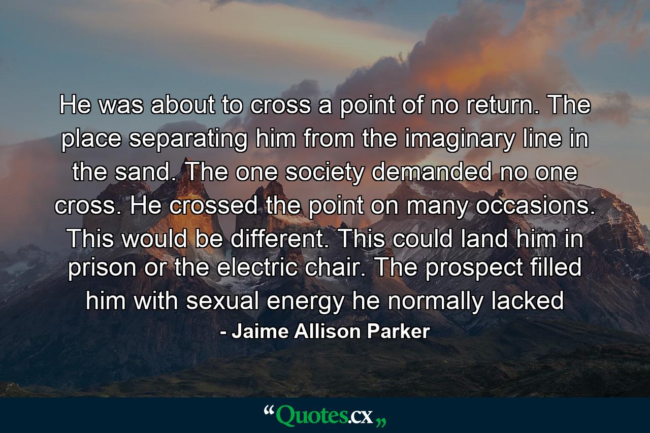 He was about to cross a point of no return. The place separating him from the imaginary line in the sand. The one society demanded no one cross. He crossed the point on many occasions. This would be different. This could land him in prison or the electric chair. The prospect filled him with sexual energy he normally lacked - Quote by Jaime Allison Parker