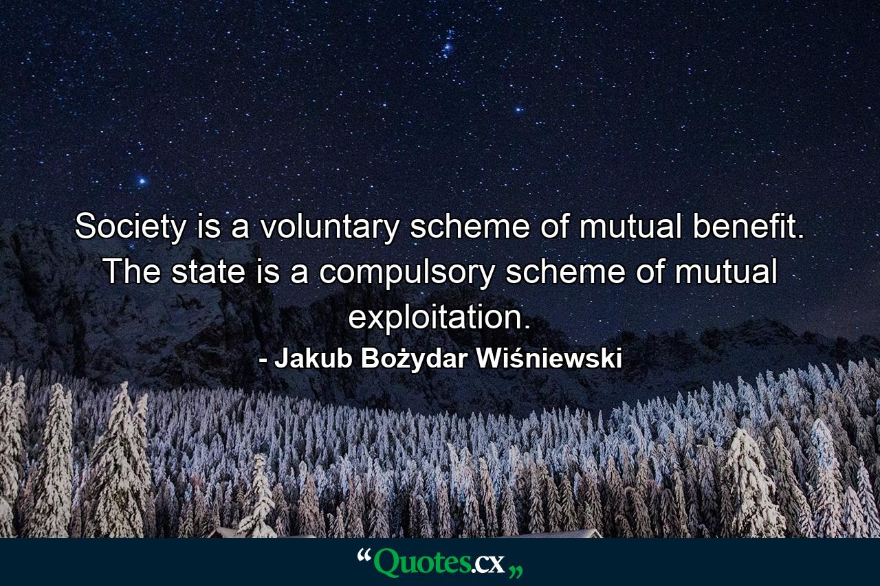 Society is a voluntary scheme of mutual benefit. The state is a compulsory scheme of mutual exploitation. - Quote by Jakub Bożydar Wiśniewski