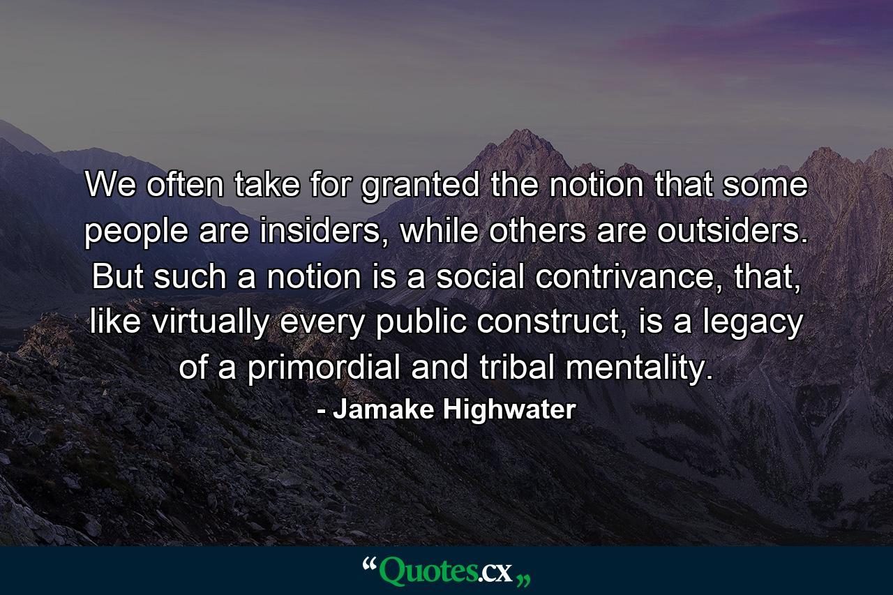 We often take for granted the notion that some people are insiders, while others are outsiders. But such a notion is a social contrivance, that, like virtually every public construct, is a legacy of a primordial and tribal mentality. - Quote by Jamake Highwater