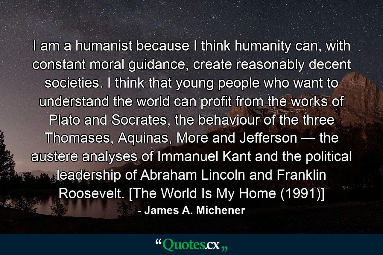 I am a humanist because I think humanity can, with constant moral guidance, create reasonably decent societies. I think that young people who want to understand the world can profit from the works of Plato and Socrates, the behaviour of the three Thomases, Aquinas, More and Jefferson — the austere analyses of Immanuel Kant and the political leadership of Abraham Lincoln and Franklin Roosevelt. [The World Is My Home (1991)] - Quote by James A. Michener