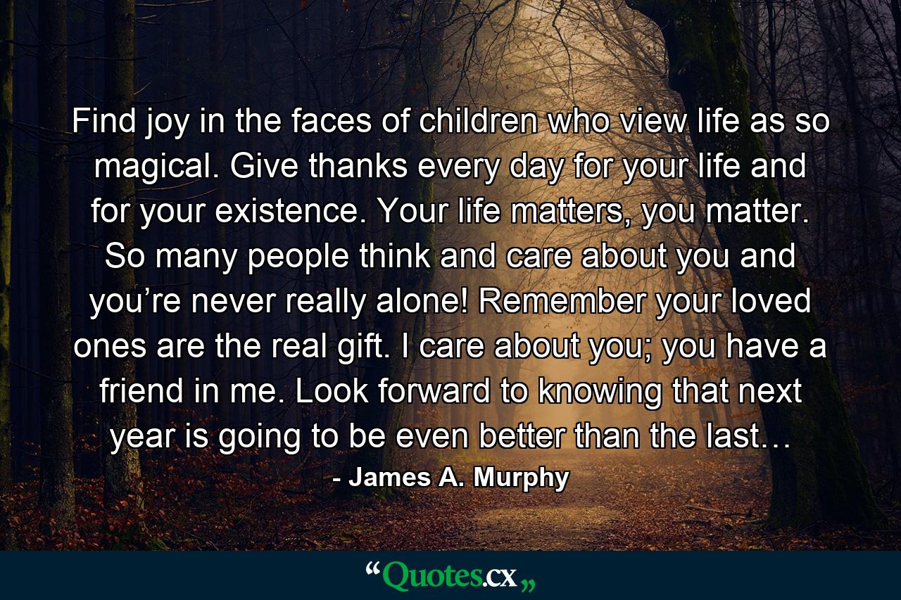 Find joy in the faces of children who view life as so magical. Give thanks every day for your life and for your existence. Your life matters, you matter. So many people think and care about you and you’re never really alone! Remember your loved ones are the real gift. I care about you; you have a friend in me. Look forward to knowing that next year is going to be even better than the last… - Quote by James A. Murphy