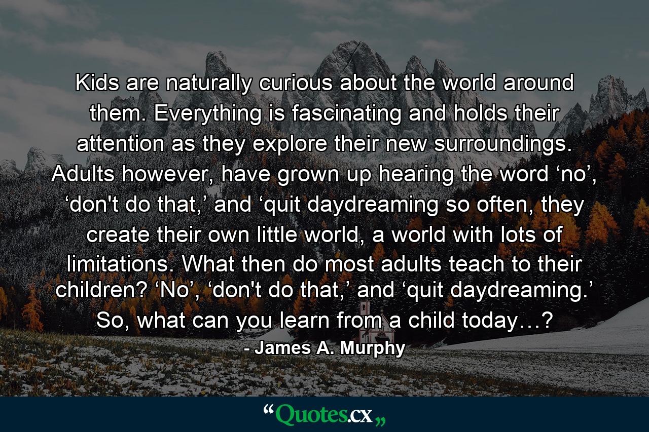 Kids are naturally curious about the world around them. Everything is fascinating and holds their attention as they explore their new surroundings. Adults however, have grown up hearing the word ‘no’, ‘don't do that,’ and ‘quit daydreaming so often, they create their own little world, a world with lots of limitations. What then do most adults teach to their children? ‘No’, ‘don't do that,’ and ‘quit daydreaming.’ So, what can you learn from a child today…? - Quote by James A. Murphy