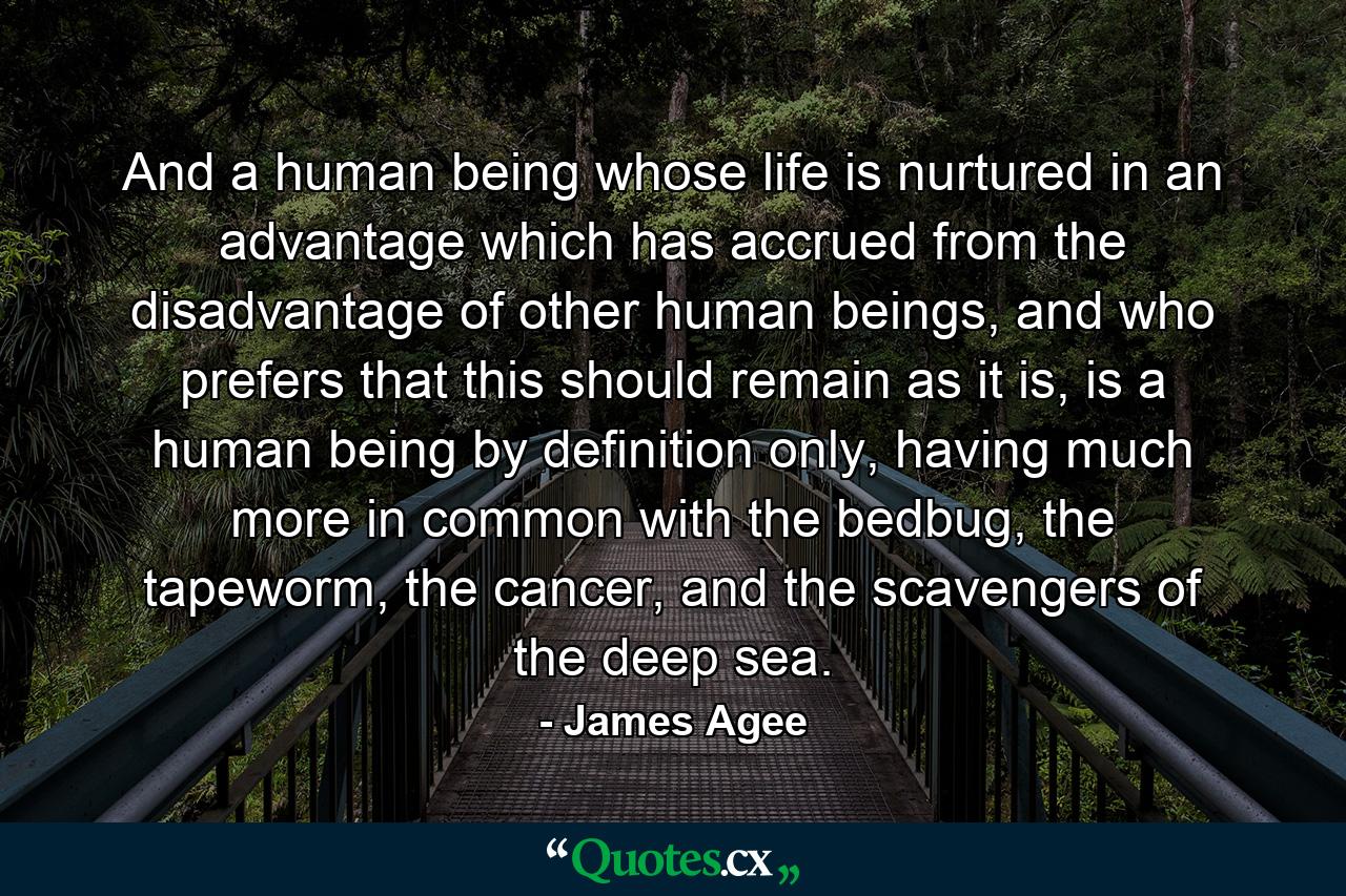 And a human being whose life is nurtured in an advantage which has accrued from the disadvantage of other human beings, and who prefers that this should remain as it is, is a human being by definition only, having much more in common with the bedbug, the tapeworm, the cancer, and the scavengers of the deep sea. - Quote by James Agee