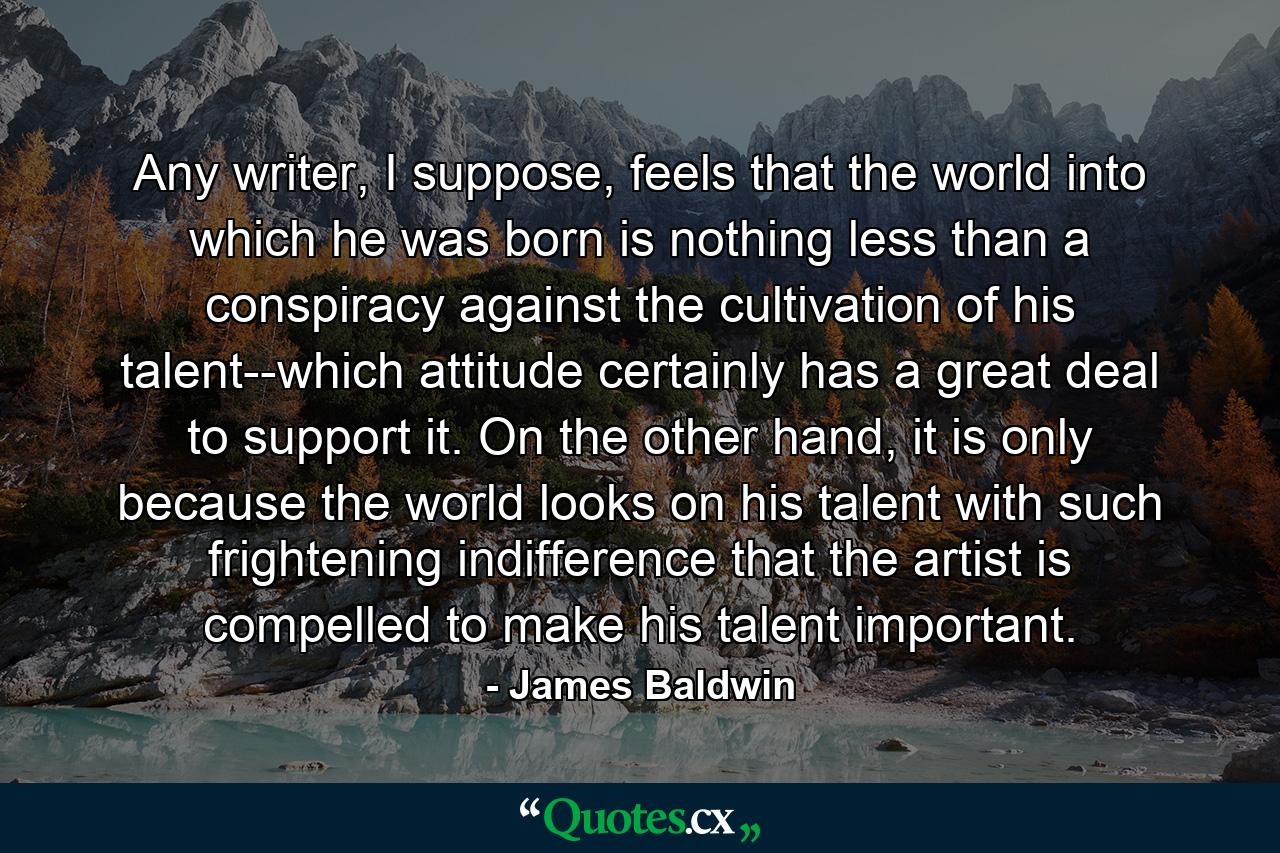 Any writer, I suppose, feels that the world into which he was born is nothing less than a conspiracy against the cultivation of his talent--which attitude certainly has a great deal to support it. On the other hand, it is only because the world looks on his talent with such frightening indifference that the artist is compelled to make his talent important. - Quote by James Baldwin