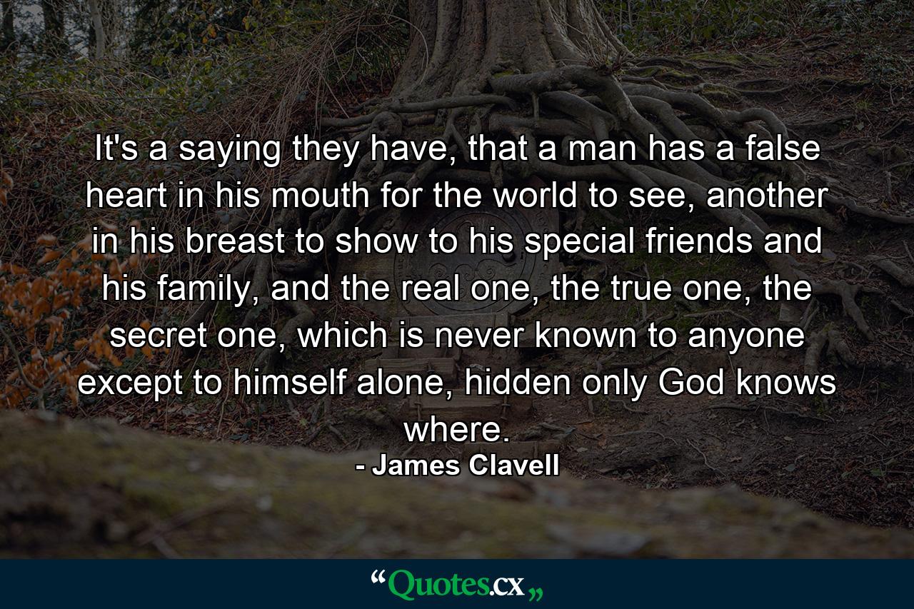 It's a saying they have, that a man has a false heart in his mouth for the world to see, another in his breast to show to his special friends and his family, and the real one, the true one, the secret one, which is never known to anyone except to himself alone, hidden only God knows where. - Quote by James Clavell