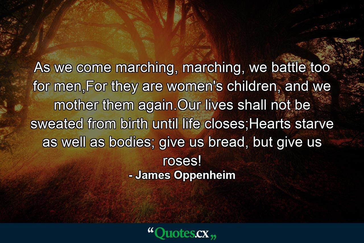 As we come marching, marching, we battle too for men,For they are women's children, and we mother them again.Our lives shall not be sweated from birth until life closes;Hearts starve as well as bodies; give us bread, but give us roses! - Quote by James Oppenheim