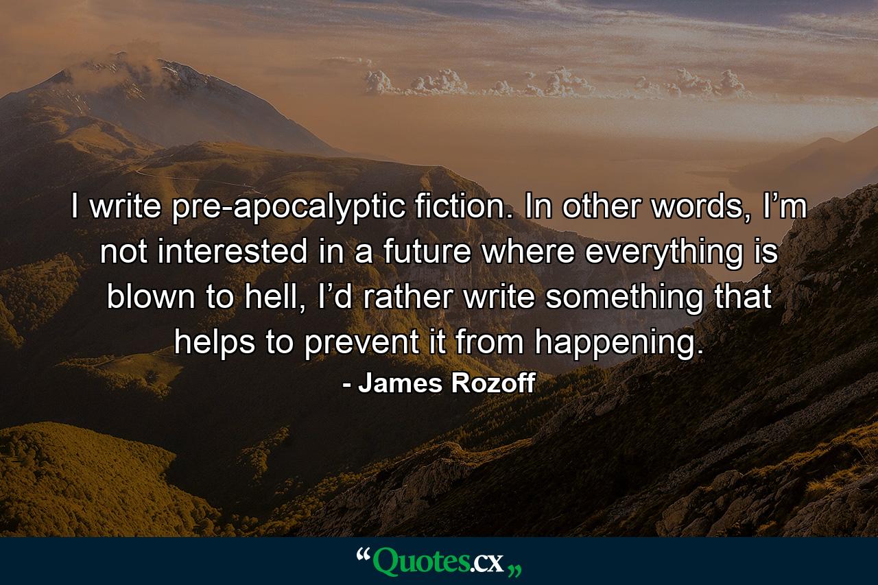 I write pre-apocalyptic fiction. In other words, I’m not interested in a future where everything is blown to hell, I’d rather write something that helps to prevent it from happening. - Quote by James Rozoff